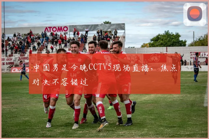 中国男足今晚CCTV5现场直播，焦点对决不容错过