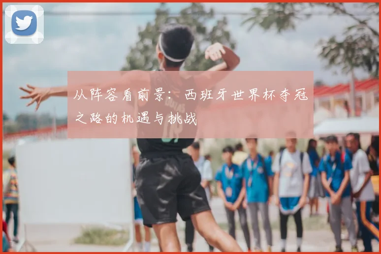 从阵容看前景：西班牙世界杯夺冠之路的机遇与挑战