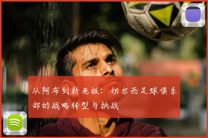 从阿布到新老板：切尔西足球俱乐部的战略转型与挑战