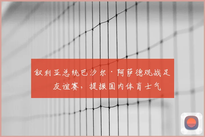 叙利亚总统巴沙尔·阿萨德观战足球友谊赛，提振国内体育士气